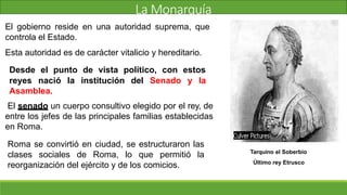 La Monarquía
El gobierno reside en una autoridad suprema, que
controla el Estado.
Esta autoridad es de carácter vitalicio y hereditario.
Desde el punto de vista político, con estos
reyes nació la institución del Senado y la
Asamblea.
El senado un cuerpo consultivo elegido por el rey, de
entre los jefes de las principales familias establecidas
en Roma.
Roma se convirtió en ciudad, se estructuraron las
clases sociales de Roma, lo que permitió la
reorganización del ejército y de los comicios.
Tarquino el Soberbio
Último rey Etrusco
 