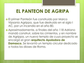 EL PANTEON DE AGRIPA
 El primer Panteón fue construido por Marco
Vipsanio Agrippa, que fue destruido en el siglo I
AC, por un incendio en el año 80.
 Aproximadamente, a finales del año 118 Adriano
mandó construir, sobre los cimientos, y en nombre
de Agrippa, un nuevo templo de cuyo proyecto se
encargó el gran arquitecto Apolodoro de
Damasco. Se levantó un templo circular dedicado
a todos los dioses de Roma.
 