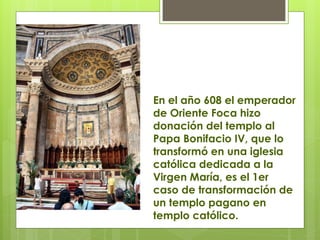 En el año 608 el emperador
de Oriente Foca hizo
donación del templo al
Papa Bonifacio IV, que lo
transformó en una iglesia
católica dedicada a la
Virgen María, es el 1er
caso de transformación de
un templo pagano en
templo católico.
 