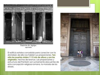 El edificio estaba concebido para conectar con la
divinidad, de ello nos hablan sus proporciones. Tan
sólo las puertas miden 7-13 mts de altura y son las
originales, hechas de bronce. Las proporciones y
estructura del Panteón son sumamente elocuentes de
esta concepción religiosa romana, la morada de los
dioses.
 