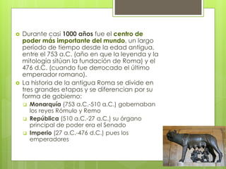  Durante casi 1000 años fue el centro de
poder más importante del mundo, un largo
período de tiempo desde la edad antigua,
entre el 753 a.C. (año en que la leyenda y la
mitología sitúan la fundación de Roma) y el
476 d.C. (cuando fue derrocado el último
emperador romano).
 La historia de la antigua Roma se divide en
tres grandes etapas y se diferencian por su
forma de gobierno:
 Monarquía (753 a.C.-510 a.C.) gobernaban
los reyes Rómulo y Remo
 República (510 a.C.-27 a.C.) su órgano
principal de poder era el Senado
 Imperio (27 a.C.-476 d.C.) pues los
emperadores
 
