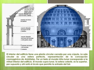El interior del edificio tiene una planta circular cerrada por una cúpula. La sala
circular es una esfera perfecta, representación de la concepción
cosmogónica de Aristóteles. Por un lado el mundo infra lunar corresponde a la
mitad inferior del edificio. El mundo supra lunar, la esfera celeste, es la superior,
por supuesto y ahí está el óculo que permite la entrada del Sol.
 