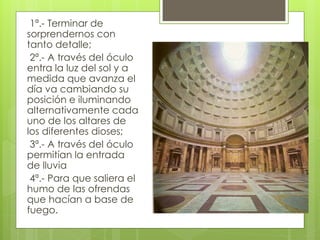 1ª.- Terminar de
sorprendernos con
tanto detalle;
2ª.- A través del óculo
entra la luz del sol y a
medida que avanza el
día va cambiando su
posición e iluminando
alternativamente cada
uno de los altares de
los diferentes dioses;
3ª.- A través del óculo
permitían la entrada
de lluvia
4ª.- Para que saliera el
humo de las ofrendas
que hacían a base de
fuego.
 