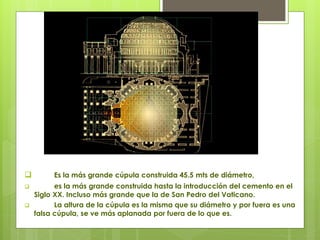  Es la más grande cúpula construida 45.5 mts de diámetro,
 es la más grande construida hasta la introducción del cemento en el
Siglo XX. Incluso más grande que la de San Pedro del Vaticano.
 La altura de la cúpula es la misma que su diámetro y por fuera es una
falsa cúpula, se ve más aplanada por fuera de lo que es.
 