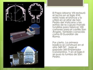 El Papa Urbano VIII restauró
el techo en el Siglo XVII,
retiró todo el bronce y lo
utilizó en el altar de San
Pedro del Vaticano y las
estrías de la cúpula mandò
fundirlas para fabricar 100
cañones para el castillo San
Ángelo, también conocido
como El Guardián de
Roma.
Por cierto, La primera
basílica se construyó en el
año 349 DC bajo el
papado del Emperador
Constantino. Y en el Siglo II
se puso la tumba de San
Pedro.
 