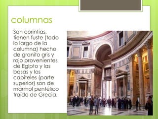 columnas
Son corintias,
tienen fuste (todo
lo largo de la
columna) hecho
de granito gris y
rojo provenientes
de Egipto y las
basas y los
capiteles (parte
superior) son de
mármol pentélico
traído de Grecia.
 