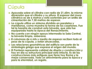 Cúpula
 Apoyada sobre el cilindro con radio de 21,60m, la misma
dimensión que el cilindro y su altura. El espesor del muro
cilíndrico es de 6 metros y está sostenido por un anillo de
cimentación de 7,30 metros de espesor.
 La cúpula utiliza un sistema dividido en paralelos y
meridianos, como muestra la forma de los casetones. Fue
tal la hazaña de construir esta bóveda, que sólo fue
equiparada hasta la época del Renacimiento.
 No cuenta con ningún apoyo intermedio la Sala Central,
la bóveda limpia, soberana.
 8 columnas de 6 mts y medio de espesor reciben todo el
peso de la cúpula, y están ahuecadas.
 Las relaciones geométricas del edificio son parte de la
simbología griega que expresa el origen del mundo.
 El Panteón representa calidad de diseño y construcción y
hoy en día su estructura principal está intacta. Es de las
construcciones más antiguas que tiene hoy Roma y la
mejor conservada. Todo un atrevimiento para la época y
para la eternidad, un regalo.
 