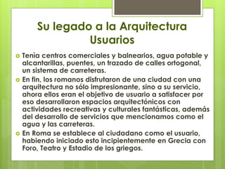 Su legado a la Arquitectura
Usuarios
 Tenìa centros comerciales y balnearios, agua potable y
alcantarillas, puentes, un trazado de calles ortogonal,
un sistema de carreteras.
 En fin, los romanos disfrutaron de una ciudad con una
arquitectura no sólo impresionante, sino a su servicio,
ahora ellos eran el objetivo de usuario a satisfacer por
eso desarrollaron espacios arquitectónicos con
actividades recreativas y culturales fantásticas, además
del desarrollo de servicios que mencionamos como el
agua y las carreteras.
 En Roma se establece al ciudadano como el usuario,
habiendo iniciado esto incipientemente en Grecia con
Foro, Teatro y Estadio de los griegos.
 
