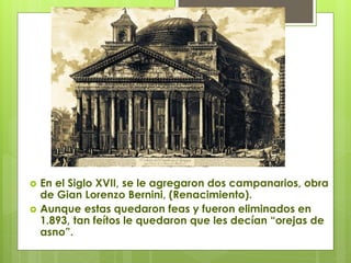  En el Siglo XVII, se le agregaron dos campanarios, obra
de Gian Lorenzo Bernini, (Renacimiento).
 Aunque estas quedaron feas y fueron eliminados en
1.893, tan feítos le quedaron que les decían “orejas de
asno”.
 