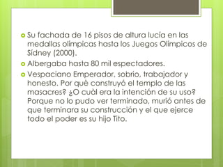  Su fachada de 16 pisos de altura lucía en las
medallas olímpicas hasta los Juegos Olímpicos de
Sídney (2000).
 Albergaba hasta 80 mil espectadores.
 Vespaciano Emperador, sobrio, trabajador y
honesto. Por què construyó el templo de las
masacres? ¿O cuàl era la intención de su uso?
Porque no lo pudo ver terminado, murió antes de
que terminara su construcción y el que ejerce
todo el poder es su hijo Tito.
 