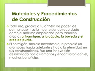 Materiales y Procedimientos
de Construcción
 Todo ello, gracias a su anhelo de poder, de
permanecer tras la muerte siendo recordado
como el máximo emperador, pero también
gracias al hormigón, a la cúpula, la bóveda y el
arco de punto.
 El hormigón, mezcla novedosa que propició un
gran paso hacia adelante y hacia la eternidad en
sus construcciones. Fue una innovación
desarrollada por los romanos y encontraron con él,
muchos beneficios.
 