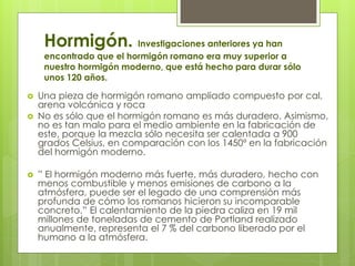 Hormigón. Investigaciones anteriores ya han
encontrado que el hormigón romano era muy superior a
nuestro hormigón moderno, que está hecho para durar sólo
unos 120 años.
 Una pieza de hormigón romano ampliado compuesto por cal,
arena volcánica y roca
 No es sólo que el hormigón romano es más duradero. Asimismo,
no es tan malo para el medio ambiente en la fabricación de
este, porque la mezcla sólo necesita ser calentada a 900
grados Celsius, en comparación con los 1450º en la fabricación
del hormigón moderno.
 ” El hormigón moderno más fuerte, más duradero, hecho con
menos combustible y menos emisiones de carbono a la
atmósfera, puede ser el legado de una comprensión más
profunda de cómo los romanos hicieron su incomparable
concreto.” El calentamiento de la piedra caliza en 19 mil
millones de toneladas de cemento de Portland realizado
anualmente, representa el 7 % del carbono liberado por el
humano a la atmósfera.
 