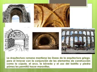 La Arquitectura romana mantiene las líneas de la arquitectura griega,
pero el innovar con la conjunción de los elementos de construcción
como la cúpula, el arco, la bóveda y el uso del ladrillo y piedra
pómez les permitió hacer maravillas.
 