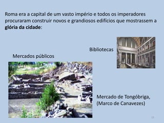 Roma era a capital de um vasto império e todos os imperadores
procuraram construir novos e grandiosos edifícios que mostrassem a
glória da cidade:



                                    Bibliotecas
   Mercados públicos




                                       Mercado de Tongóbriga,
                                       (Marco de Canavezes)

                                                                15
 