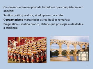 Os romanos eram um povo de lavradores que conquistaram um
império;
Sentido prático, realista, virado para o concreto;
O pragmatismo marca todas as realizações romanas;
Pragmático – sentido prático, atitude que privilegia a utilidade e
a eficiência




                                                                     2
 