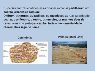 Dispersas por três continentes as cidades romanas partilharam um
padrão urbanístico comum:
O fórum, as termas, as basílicas, os aquedutos, as ruas calçadas de
pedras, o anfiteatro, o teatro, os templos, os mesmos tipos de
casas, o mesmo gosto pela exuberância e monumentalidade.
O exemplo a seguir é Roma.


           Conimbriga                     Palmira (atual Síria)




                                                                  22
 