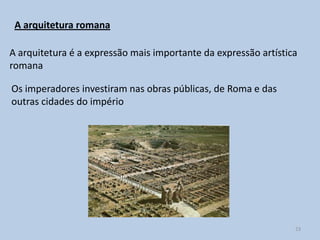 A arquitetura romana

A arquitetura é a expressão mais importante da expressão artística
romana

Os imperadores investiram nas obras públicas, de Roma e das
outras cidades do império




                                                                 23
 