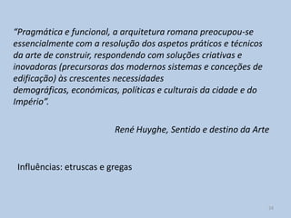 “Pragmática e funcional, a arquitetura romana preocupou-se
essencialmente com a resolução dos aspetos práticos e técnicos
da arte de construir, respondendo com soluções criativas e
inovadoras (precursoras dos modernos sistemas e conceções de
edificação) às crescentes necessidades
demográficas, económicas, políticas e culturais da cidade e do
Império”.

                          René Huyghe, Sentido e destino da Arte


 Influências: etruscas e gregas



                                                                 24
 