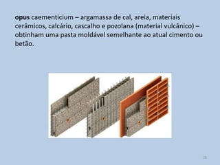 opus caementicium – argamassa de cal, areia, materiais
cerâmicos, calcário, cascalho e pozolana (material vulcânico) –
obtinham uma pasta moldável semelhante ao atual cimento ou
betão.




                                                                  26
 