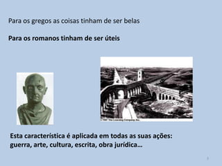 Para os gregos as coisas tinham de ser belas

Para os romanos tinham de ser úteis




Esta característica é aplicada em todas as suas ações:
guerra, arte, cultura, escrita, obra jurídica…
                                                         3
 