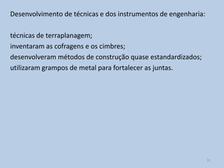 Desenvolvimento de técnicas e dos instrumentos de engenharia:

técnicas de terraplanagem;
inventaram as cofragens e os cimbres;
desenvolveram métodos de construção quase estandardizados;
utilizaram grampos de metal para fortalecer as juntas.




                                                                31
 