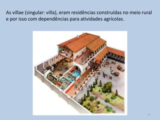 As villae (singular: villa), eram residências construídas no meio rural
e por isso com dependências para atividades agrícolas.




                                                                    41
 