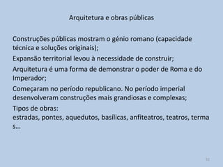 Arquitetura e obras públicas

Construções públicas mostram o génio romano (capacidade
técnica e soluções originais);
Expansão territorial levou à necessidade de construir;
Arquitetura é uma forma de demonstrar o poder de Roma e do
Imperador;
Começaram no período republicano. No período imperial
desenvolveram construções mais grandiosas e complexas;
Tipos de obras:
estradas, pontes, aquedutos, basílicas, anfiteatros, teatros, terma
s…



                                                                 52
 