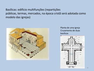 Basílicas: edifício multifunções (repartições
públicas, termas, mercados, na época cristã será adotada como
modelo das igrejas)


                                         Planta de uma igreja
                                         Cruzamento de duas
                                         basílicas




                                                                56
 