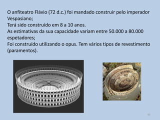 O anfiteatro Flávio (72 d.c.) foi mandado construir pelo imperador
Vespasiano;
Terá sido construído em 8 a 10 anos.
As estimativas da sua capacidade variam entre 50.000 a 80.000
espetadores;
Foi construído utilizando o opus. Tem vários tipos de revestimento
(paramentos).




                                                                62
 