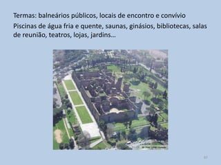 Termas: balneários públicos, locais de encontro e convívio
Piscinas de água fria e quente, saunas, ginásios, bibliotecas, salas
de reunião, teatros, lojas, jardins…




                                                                  67
 