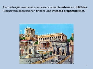 As construções romanas eram essencialmente urbanas e utilitárias.
Procuravam impressionar, tinham uma intenção propagandística.




                                                               74
 
