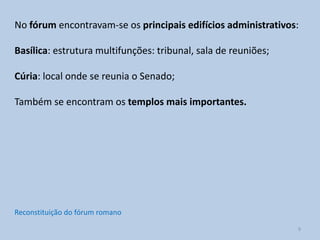 No fórum encontravam-se os principais edifícios administrativos:

Basílica: estrutura multifunções: tribunal, sala de reuniões;

Cúria: local onde se reunia o Senado;

Também se encontram os templos mais importantes.




Reconstituição do fórum romano
                                                                9
 
