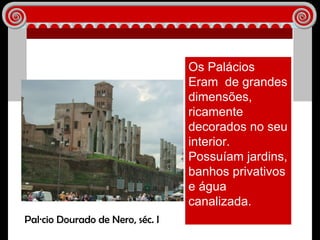 Os Palácios Eram  de grandes dimensões, ricamente decorados no seu interior.  Possuíam jardins, banhos privativos e água canalizada. Palácio Dourado de Nero, séc. I 