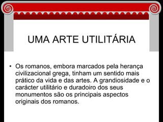 Os romanos, embora marcados pela herança civilizacional grega, tinham um sentido mais prático da vida e das artes. A grandiosidade e o carácter utilitário e duradoiro dos seus monumentos são os principais aspectos originais dos romanos. UMA ARTE UTILITÁRIA 