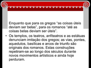Enquanto que para os gregos “as coisas úteis deviam ser belas”, para os romanos “até as coisas belas deviam ser úteis”. Os templos, os teatros, anfiteatros e as estátuas denunciam imitação dos gregos; as vias, pontes, aquedutos, basílicas e arcos de triunfo são originais dos romanos. Estas construções repetiram-se ao longo dos séculos durante  novos movimentos artísticos e ainda hoje perduram. 