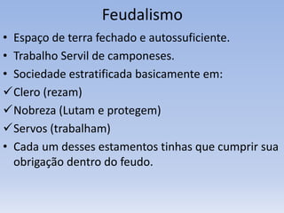 Feudalismo
• Espaço de terra fechado e autossuficiente.
• Trabalho Servil de camponeses.
• Sociedade estratificada basicamente em:
Clero (rezam)
Nobreza (Lutam e protegem)
Servos (trabalham)
• Cada um desses estamentos tinhas que cumprir sua
obrigação dentro do feudo.
 