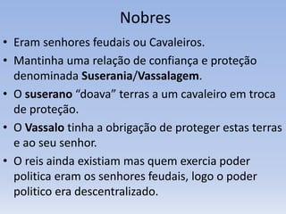 Nobres
• Eram senhores feudais ou Cavaleiros.
• Mantinha uma relação de confiança e proteção
denominada Suserania/Vassalagem.
• O suserano “doava” terras a um cavaleiro em troca
de proteção.
• O Vassalo tinha a obrigação de proteger estas terras
e ao seu senhor.
• O reis ainda existiam mas quem exercia poder
politica eram os senhores feudais, logo o poder
politico era descentralizado.
 