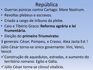República
• Guerras púnicas contra Cartago: Mare Nostrum.
• Revoltas plebeus e escravos.
• Criado a cargo de tribuno da plebe.
• Caio e Tibério Graco: Reforma agrária e lei
frumentária.
• Eleição do primeiro Triumvirato:
3 generais: César, Pompeu, e Crasso. Alea Jacta Est !
Júlio César torna-se único governante: Vini, Venci,
Vencit
Construção de aquedutos, estradas, e aumento do
território romano: Egito e Gália.
Júlio César torna-se cônsul vitalício.
 