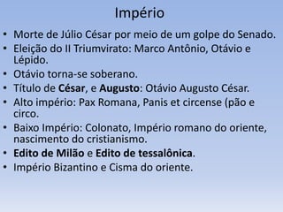 Império
• Morte de Júlio César por meio de um golpe do Senado.
• Eleição do II Triumvirato: Marco Antônio, Otávio e
Lépido.
• Otávio torna-se soberano.
• Título de César, e Augusto: Otávio Augusto César.
• Alto império: Pax Romana, Panis et circense (pão e
circo.
• Baixo Império: Colonato, Império romano do oriente,
nascimento do cristianismo.
• Edito de Milão e Edito de tessalônica.
• Império Bizantino e Cisma do oriente.
 
