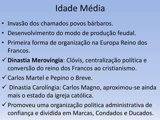 Idade Média
• Invasão dos chamados povos bárbaros.
• Desenvolvimento do modo de produção feudal.
• Primeira forma de organização na Europa Reino dos
Francos.
Dinastia Merovíngia: Clóvis, centralização política e
conversão do reino dos Francos ao cristianismo.
Carlos Martel e Pepino o Breve.
 Dinastia Carolíngia: Carlos Magno, aproximou-se ainda
mais o estado da igreja católica.
Promoveu uma organização politica administrativa de
confiança e dividida em Marcas, Condados e Ducados.
 