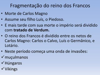 Fragmentação do reino dos Francos
• Morte de Carlos Magno
• Assume seu filho Luís, o Piedoso.
• E mais tarde com sua morte o império será dividido
com tratado de Verdum.
• O reino dos Francos é dividido entre os netos de
Carlos Magno: Carlos o Calvo, Luís o Germânico, e
Lotário.
• Neste período começa uma onda de invasões:
muçulmanos
Húngaros
Vikings
 