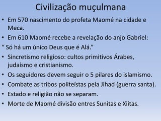 Civilização muçulmana
• Em 570 nascimento do profeta Maomé na cidade e
Meca.
• Em 610 Maomé recebe a revelação do anjo Gabriel:
“ Só há um único Deus que é Alá.”
• Sincretismo religioso: cultos primitivos Árabes,
judaísmo e cristianismo.
• Os seguidores devem seguir o 5 pilares do islamismo.
• Combate as tribos politeístas pela Jihad (guerra santa).
• Estado e religião não se separam.
• Morte de Maomé divisão entres Sunitas e Xiitas.
 