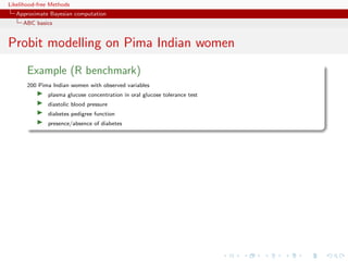 Likelihood-free Methods
   Approximate Bayesian computation
     ABC basics


Probit modelling on Pima Indian women
       Example (R benchmark)
       200 Pima Indian women with observed variables
              plasma glucose concentration in oral glucose tolerance test
              diastolic blood pressure
              diabetes pedigree function
              presence/absence of diabetes
 