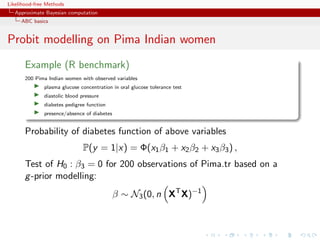 Likelihood-free Methods
   Approximate Bayesian computation
     ABC basics


Probit modelling on Pima Indian women
       Example (R benchmark)
       200 Pima Indian women with observed variables
              plasma glucose concentration in oral glucose tolerance test
              diastolic blood pressure
              diabetes pedigree function
              presence/absence of diabetes


       Probability of diabetes function of above variables
                               P(y = 1|x) = Φ(x1 β1 + x2 β2 + x3 β3 ) ,
       Test of H0 : β3 = 0 for 200 observations of Pima.tr based on a
       g -prior modelling:
                                             β ∼ N3 (0, n XT X)−1
 