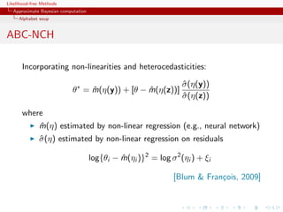 Likelihood-free Methods
   Approximate Bayesian computation
     Alphabet soup


ABC-NCH

       Incorporating non-linearities and heterocedasticities:

                                                                   σ (η(y))
                                                                   ˆ
                             θ∗ = m(η(y)) + [θ − m(η(z))]
                                  ˆ              ˆ
                                                                   σ (η(z))
                                                                   ˆ

       where
              m(η) estimated by non-linear regression (e.g., neural network)
              ˆ
              σ (η) estimated by non-linear regression on residuals
              ˆ

                                      log{θi − m(ηi )}2 = log σ 2 (ηi ) + ξi
                                               ˆ

                                                                [Blum  Fran¸ois, 2009]
                                                                            c
 