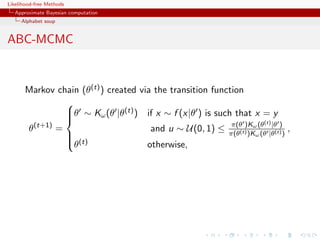 Likelihood-free Methods
   Approximate Bayesian computation
     Alphabet soup


ABC-MCMC


       Markov chain (θ(t) ) created via the transition function
                 
                 θ ∼ Kω (θ |θ(t) ) if x ∼ f (x|θ ) is such that x = y
                 
                 
                                                            π(θ )Kω (t) |θ )
       θ (t+1)
               =                       and u ∼ U(0, 1) ≤ π(θ(t) )K (θ |θ(t) ) ,
                                                                  ω (θ
                  (t)
                 θ                   otherwise,
 