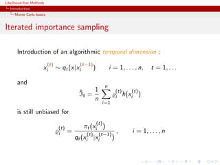Likelihood-free Methods
   Introduction
     Monte Carlo basics


Iterated importance sampling

       Introduction of an algorithmic temporal dimension :
                          (t)                (t−1)
                      xi        ∼ qt (x|xi           )             i = 1, . . . , n,   t = 1, . . .

       and
                                                               n
                                            ˆ    1                      (t)  (t)
                                            It =                        i h(xi )
                                                 n
                                                           i=1

       is still unbiased for
                                                         (t)
                                 (t)          πt (xi )
                                 i     =       (t)        (t−1)
                                                                        ,     i = 1, . . . , n
                                           qt (xi |xi               )
 