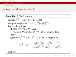 Likelihood-free Methods
   Approximate Bayesian computation
     Alphabet soup


Sequential Monte Carlo (2)

       Algorithm 3 SMC sampler
                          (0)
           sample zi ∼ γ0 (x) (i = 1, . . . , N)
                               (0)        (0)        (0)
           compute weights wi = π0 (zi )/γ0 (zi )
           for t = 1 to N do
             if ESS(w (t−1) )  NT then
                resample N particles z (t−1) and set weights to 1
             end if
                        (t−1)        (t−1)
             generate zi      ∼ Kt (zi     , ·) and set weights to
                                                       (t)         (t)    (t−1)
                                (t)      (t−1)    πt (zi ))Lt−1 (zi ), zi         ))
                            wi        = wi−1            (t−1)        (t−1)     (t)
                                                 πt−1 (zi     ))Kt (zi     ), zi ))

           end for
 