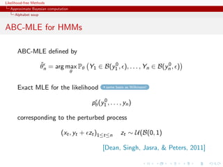 Likelihood-free Methods
   Approximate Bayesian computation
     Alphabet soup


ABC-MLE for HMMs

       ABC-MLE deﬁned by
                     ˆ                       0                      0
                     θn = arg max Pθ Y1 ∈ B(y1 , ), . . . , Yn ∈ B(yn , )
                                      θ


       Exact MLE for the likelihood              same basis as Wilkinson!


                                               0
                                          pθ (y1 , . . . , yn )

       corresponding to the perturbed process

                               (xt , yt + zt )1≤t≤n      zt ∼ U(B(0, 1)

                                               [Dean, Singh, Jasra,  Peters, 2011]
 
