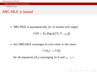 Likelihood-free Methods
   Approximate Bayesian computation
     Alphabet soup


ABC-MLE is biased


              ABC-MLE is asymptotically (in n) biased with target

                                      l (θ) = Eθ∗ [log pθ (Y1 |Y−∞:0 )]


              but ABD-MLE converges to true value in the sense

                                              l n (θn ) → l (θ)

              for all sequences (θn ) converging to θ and           n
 